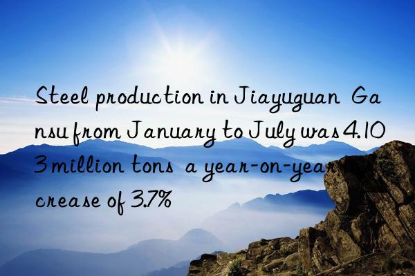 steel production in jiayuguan gansu from january to july was 4.103 million tons a year-on-year increase of 3.7%
