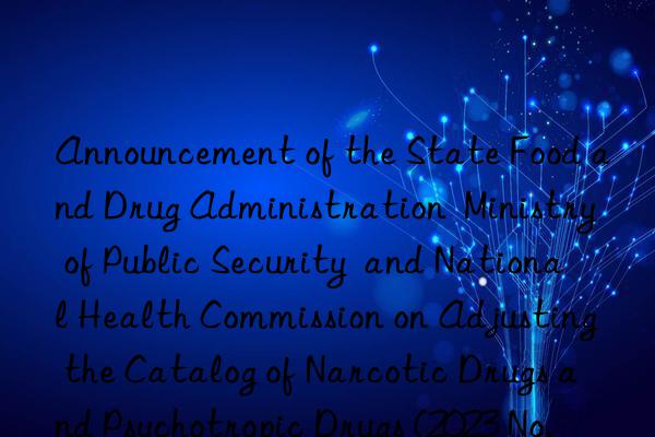 announcement of the state food and drug administration  ministry of public security  and national health commission on adjusting the catalog of narcotic drugs and psychotropic drugs (2023 no. 120)