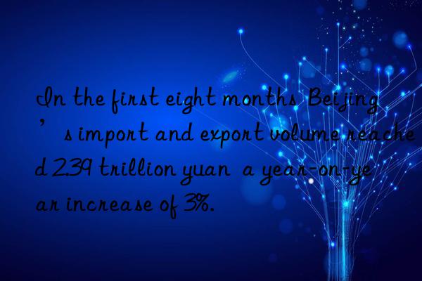in the first eight months  beijing’s import and export volume reached 2.39 trillion yuan  a year-on-year increase of 3%.
