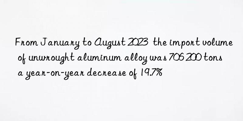 from january to august 2023 the import volume of unwrought aluminum alloy was 706 200 tons a year-on-year decrease of 19.7%