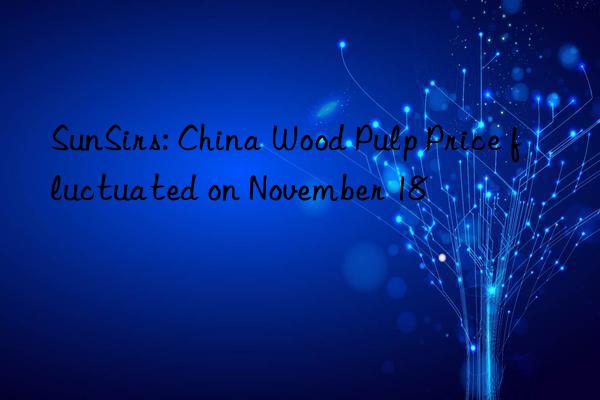 sunsirs: china wood pulp price fluctuated on november 18