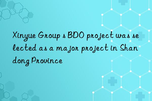xinyue group s bdo project was selected as a major project in shandong province