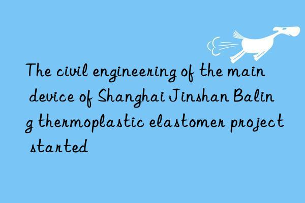 the civil engineering of the main device of shanghai jinshan baling thermoplastic elastomer project started