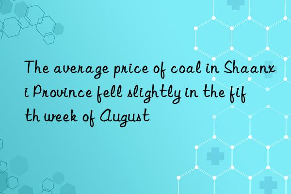 the average price of coal in shaanxi province fell slightly in the fifth week of august