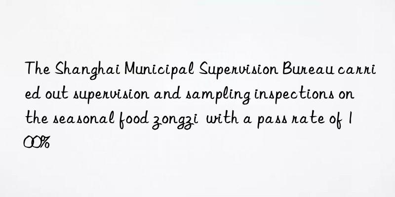 the shanghai municipal supervision bureau carried out supervision and sampling inspections on the seasonal food zongzi  with a pass rate of 100%