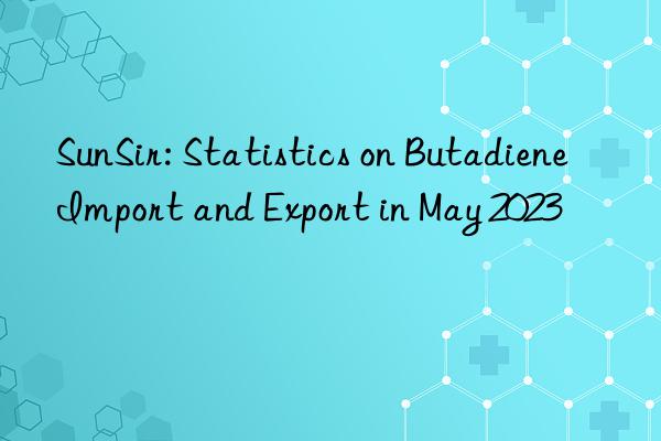 sunsir: statistics on butadiene import and export in may 2023