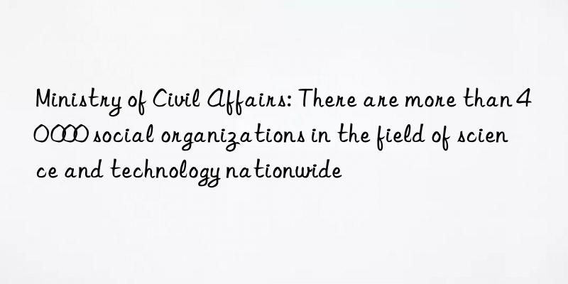 ministry of civil affairs: there are more than 40 000 social organizations in the field of science and technology nationwide