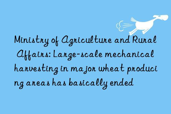 ministry of agriculture and rural affairs: large-scale mechanical harvesting in major wheat producing areas has basically ended