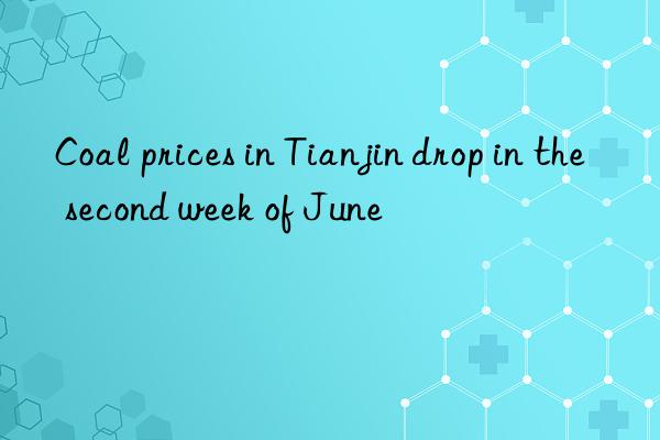 coal prices in tianjin drop in the second week of june
