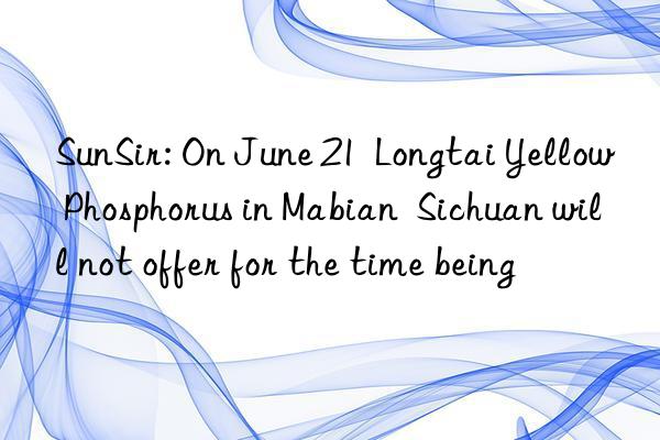 sunsir: on june 21  longtai yellow phosphorus in mabian  sichuan will not offer for the time being