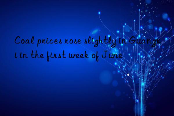 coal prices rose slightly in guangxi in the first week of june