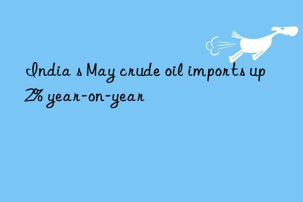 india s may crude oil imports up 2% year-on-year