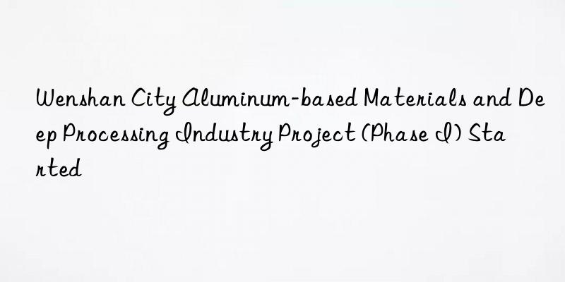 wenshan city aluminum-based materials and deep processing industry project (phase i) started