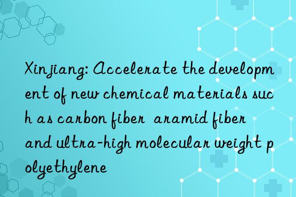 xinjiang: accelerate the development of new chemical materials such as carbon fiber  aramid fiber  and ultra-high molecular weight polyethylene