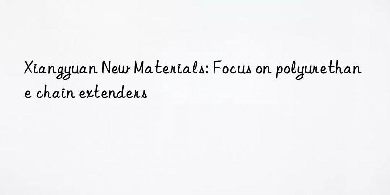 xiangyuan new materials: focus on polyurethane chain extenders