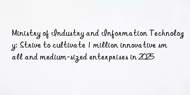 ministry of industry and information technology: strive to cultivate 1 million innovative small and medium-sized enterprises in 2025