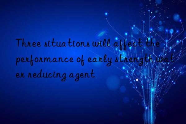 three situations will affect the performance of early strength water reducing agent