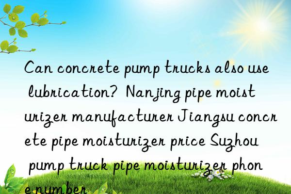 can concrete pump trucks also use lubrication?  nanjing pipe moisturizer manufacturer jiangsu concrete pipe moisturizer price suzhou pump truck pipe moisturizer phone number
