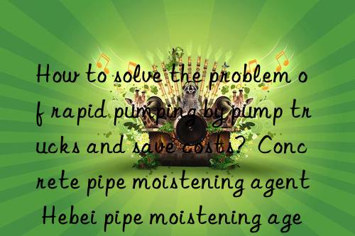 how to solve the problem of rapid pumping by pump trucks and save costs?  concrete pipe moistening agent hebei pipe moistening agent manufacturer