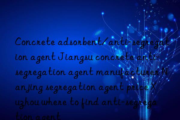 concrete adsorbent/anti-segregation agent jiangsu concrete anti-segregation agent manufacturer nanjing segregation agent price xuzhou where to find anti-segregation agent