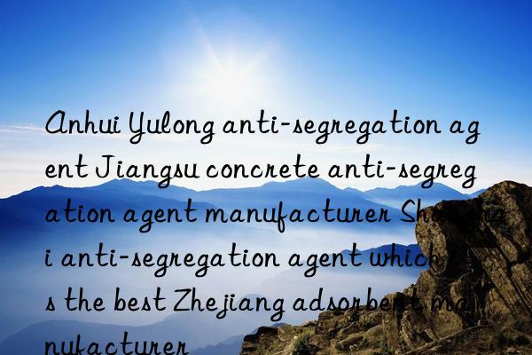 anhui yulong anti-segregation agent jiangsu concrete anti-segregation agent manufacturer shanghai anti-segregation agent which is the best zhejiang adsorbent manufacturer