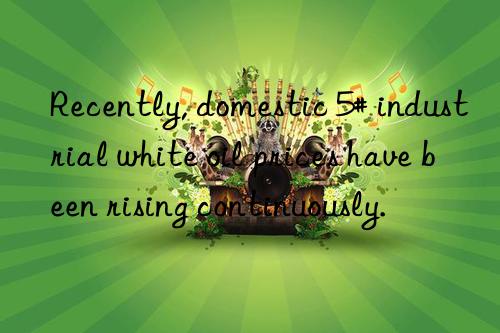 recently, domestic 5# industrial white oil prices have been rising continuously.