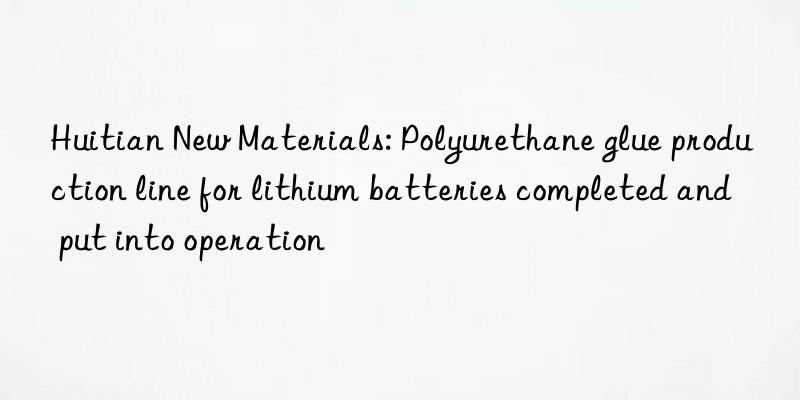 huitian new materials: polyurethane glue production line for lithium batteries completed and put into operation