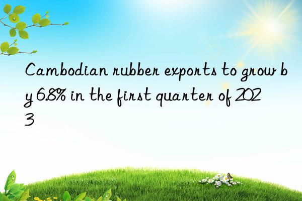 cambodian rubber exports to grow by 6.8% in the first quarter of 2023