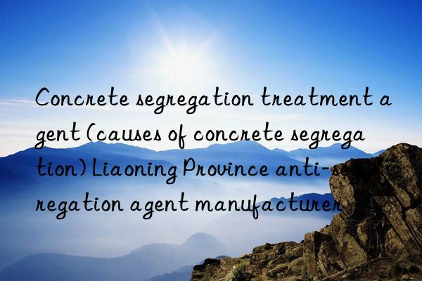 concrete segregation treatment agent (causes of concrete segregation) liaoning province anti-segregation agent manufacturer