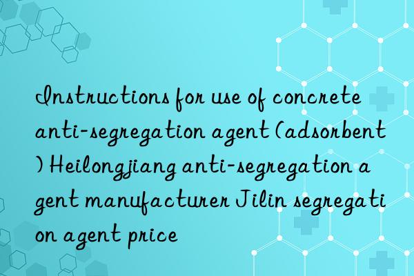 instructions for use of concrete anti-segregation agent (adsorbent) heilongjiang anti-segregation agent manufacturer jilin segregation agent price