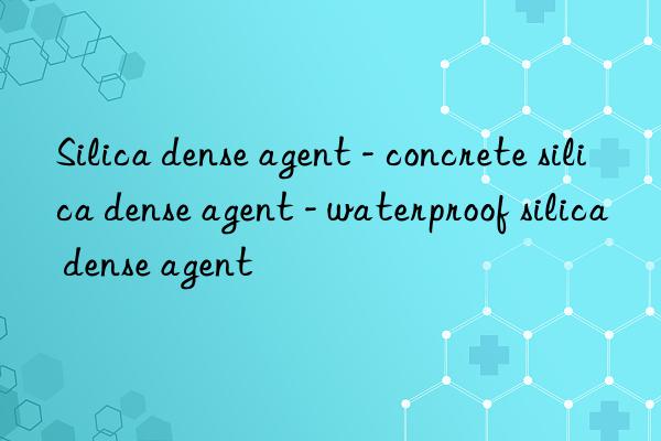 silica dense agent - concrete silica dense agent - waterproof silica dense agent