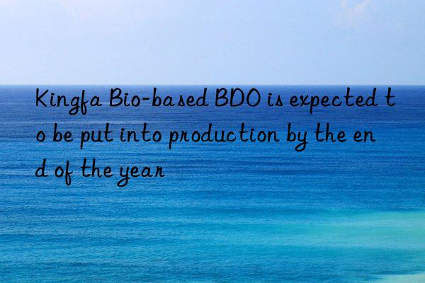 kingfa bio-based bdo is expected to be put into production by the end of the year