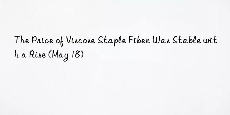 the price of viscose staple fiber was stable with a rise (may 18)