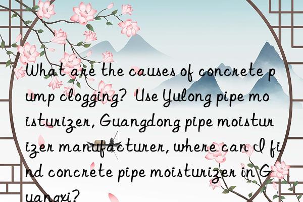 what are the causes of concrete pump clogging?  use yulong pipe moisturizer, guangdong pipe moisturizer manufacturer, where can i find concrete pipe moisturizer in guangxi?