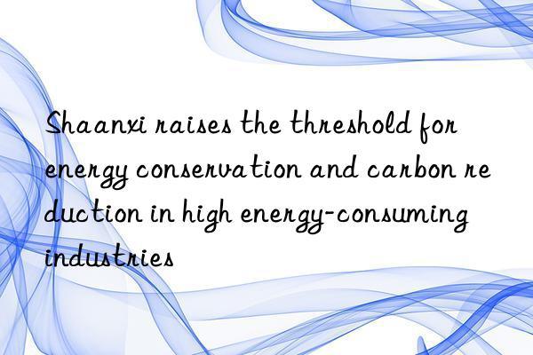shaanxi raises the threshold for energy conservation and carbon reduction in high energy-consuming industries