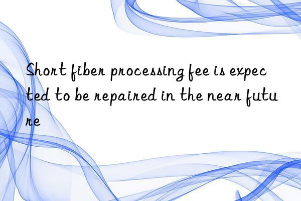 short fiber processing fee is expected to be repaired in the near future