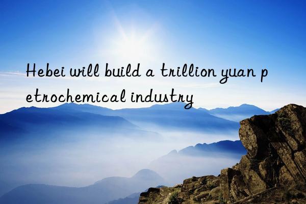 hebei will build a trillion yuan petrochemical industry