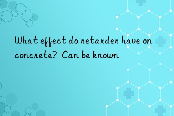 what effect do retarder have on concrete?  can be known