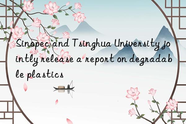 sinopec and tsinghua university jointly release a report on degradable plastics