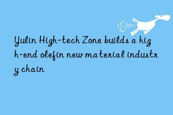 yulin high-tech zone builds a high-end olefin new material industry chain