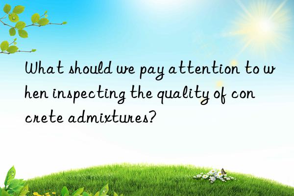 what should we pay attention to when inspecting the quality of concrete admixtures?