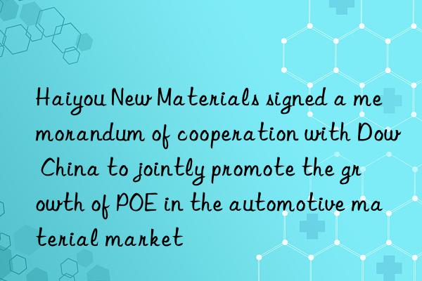 haiyou new materials signed a memorandum of cooperation with  china to jointly promote the growth of poe in the automotive material market