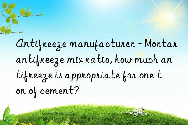 antifreeze manufacturer - mortar antifreeze mix ratio, how much antifreeze is appropriate for one ton of cement?