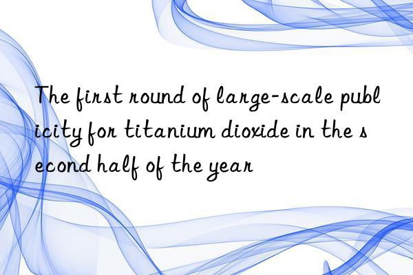 the first round of large-scale publicity for titanium dioxide in the second half of the year