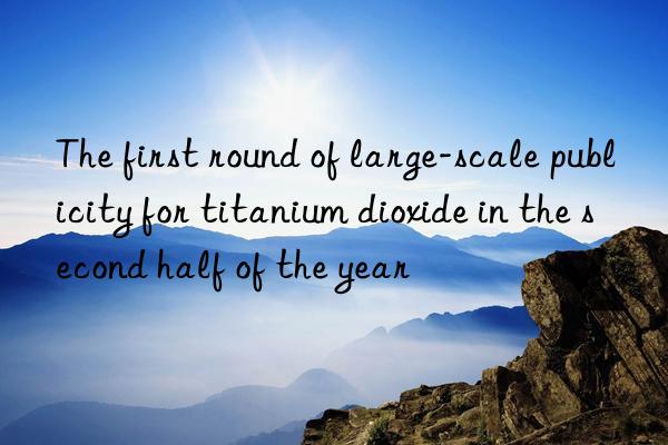 the first round of large-scale publicity for titanium dioxide in the second half of the year