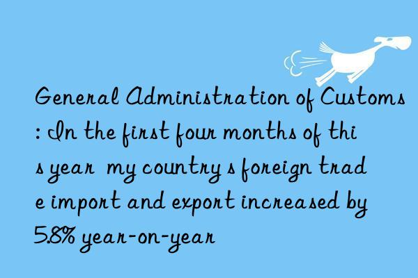 general administration of customs: in the first four months of this year  my country s foreign trade import and export increased by 5.8% year-on-year
