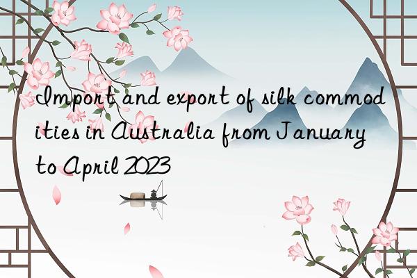 import and export of silk commodities in australia from january to april 2023