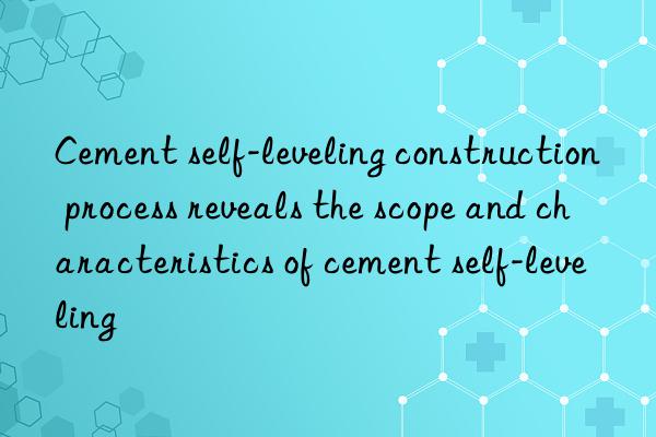 cement self-leveling construction process reveals the scope and characteristics of cement self-leveling