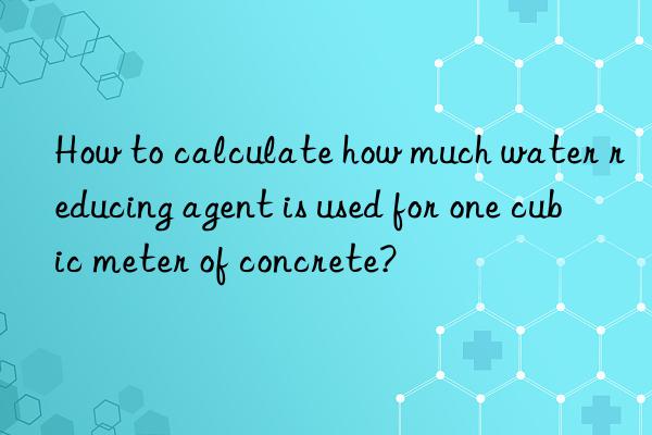 how to calculate how much water reducing agent is used for one cubic meter of concrete?