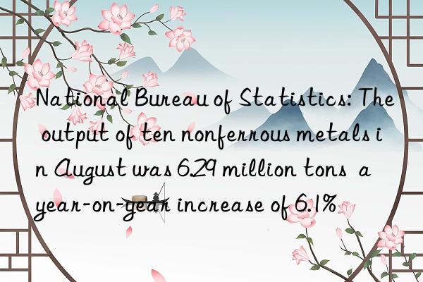 national bureau of statistics: the output of ten nonferrous metals in august was 6.29 million tons  a year-on-year increase of 6.1%